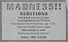 MADNESS!! / AUDITIONS / Folk & Roll Musicians-Singers for acting roles in new TV series. / Running parts for 4 insane boys, age 17–21. / Want spirited Ben Frank’s-types. / Have courage to work. / Must come down for interview. / CALL: HO. 6–5188 found in description